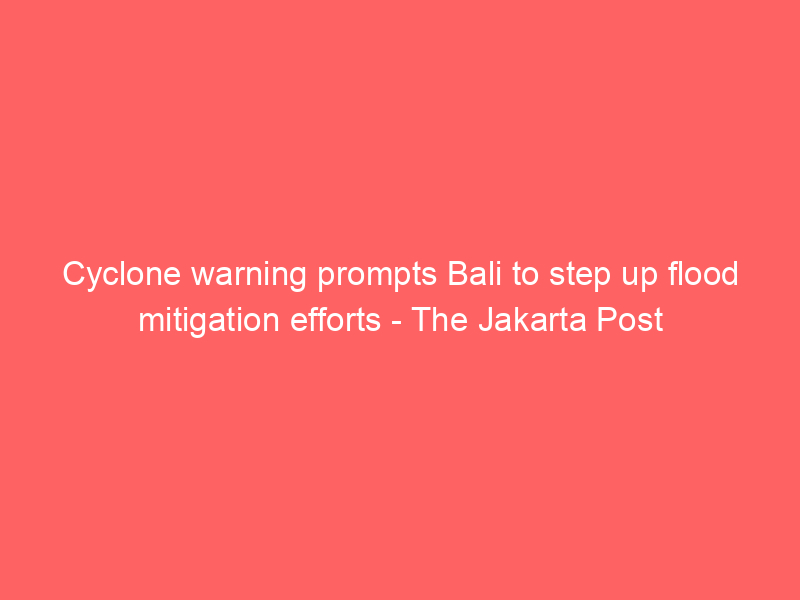 Cyclone warning prompts Bali to step up flood mitigation efforts – The Jakarta Post